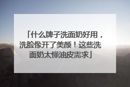 什么牌子洗面奶好用，洗脸像开了美颜！这些洗面奶太懂油皮需求