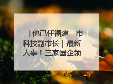 他已任福建一市科技副市长｜最新人事！三家国企领导层调整，任免多位政法系统干部