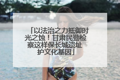 以法治之力抵御时光之蚀！甘肃民勤检察这样保长城遗址 护文化基因