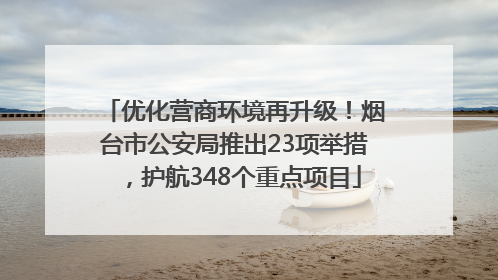 优化营商环境再升级！烟台市公安局推出23项举措，护航348个重点项目