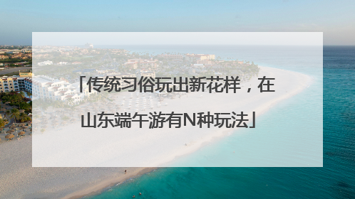 传统习俗玩出新花样，在山东端午游有N种玩法