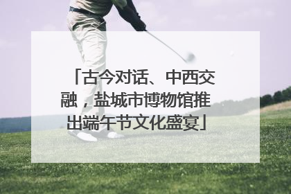 古今对话、中西交融，盐城市博物馆推出端午节文化盛宴