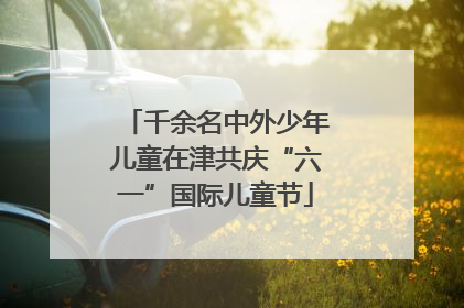 千余名中外少年儿童在津共庆“六一”国际儿童节