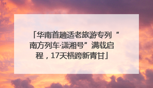 华南首趟适老旅游专列“南方列车·潇湘号”满载启程，17天横跨新青甘