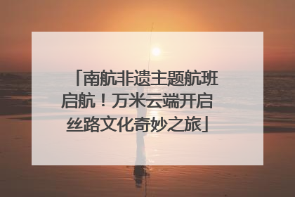 南航非遗主题航班启航！万米云端开启丝路文化奇妙之旅
