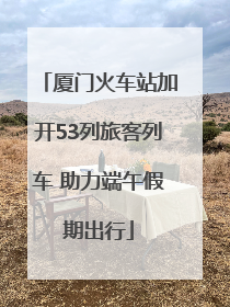 厦门火车站加开53列旅客列车 助力端午假期出行