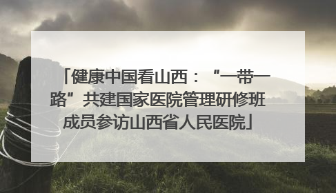健康中国看山西：“一带一路”共建国家医院管理研修班成员参访山西省人民医院