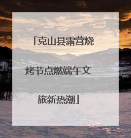 克山县露营烧烤节点燃端午文旅新热潮