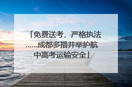 免费送考、严格执法……成都多措并举护航中高考运输安全
