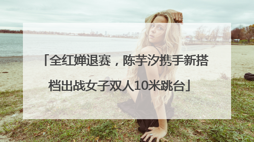 全红婵退赛，陈芋汐携手新搭档出战女子双人10米跳台
