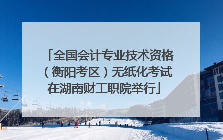 全国会计专业技术资格（衡阳考区）无纸化考试在湖南财工职院举行