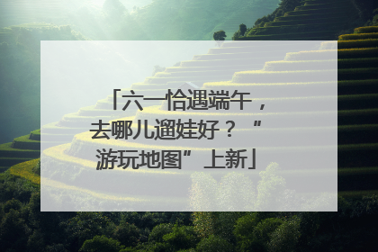六一恰遇端午，去哪儿遛娃好？“游玩地图”上新
