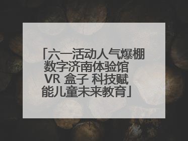 六一活动人气爆棚 数字济南体验馆 VR 盒子 科技赋能儿童未来教育