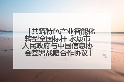 共筑特色产业智能化转型全国标杆 永康市人民政府与中国信息协会签署战略合作协议