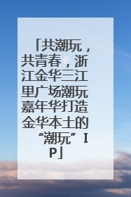 共潮玩，共青春，浙江金华三江里广场潮玩嘉年华打造金华本土的“潮玩”IP