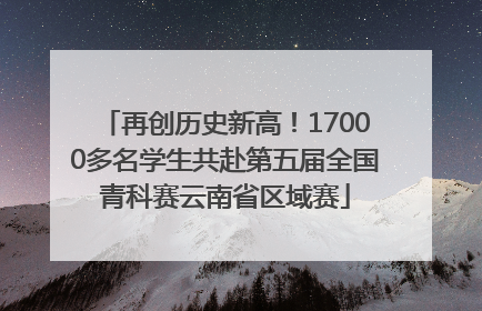 再创历史新高！17000多名学生共赴第五届全国青科赛云南省区域赛