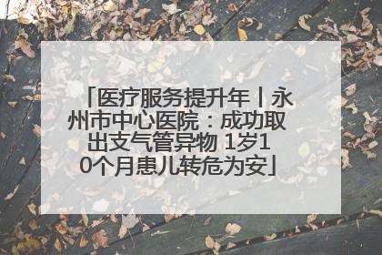 医疗服务提升年丨永州市中心医院：成功取出支气管异物 1岁10个月患儿转危为安