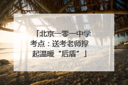 北京一零一中学考点：送考老师撑起温暖“后盾”
