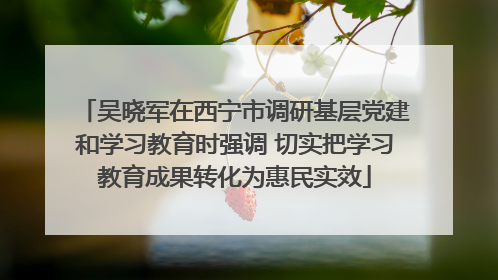 吴晓军在西宁市调研基层党建和学习教育时强调 切实把学习教育成果转化为惠民实效