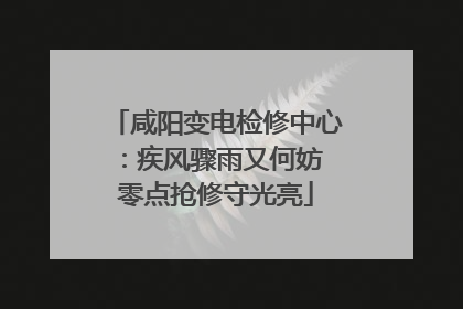 咸阳变电检修中心：疾风骤雨又何妨 零点抢修守光亮