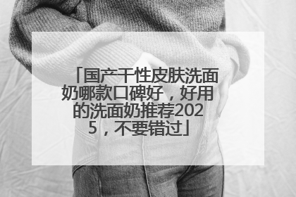 国产干性皮肤洗面奶哪款口碑好，好用的洗面奶推荐2025，不要错过