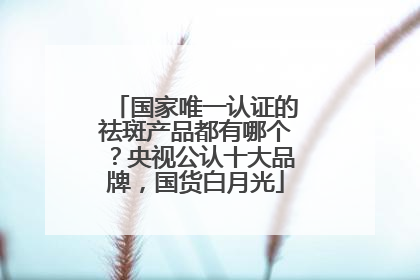 国家唯一认证的祛斑产品都有哪个？央视公认十大品牌，国货白月光