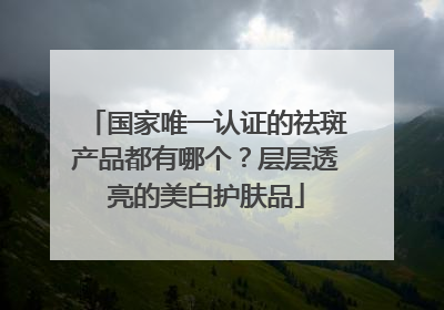 国家唯一认证的祛斑产品都有哪个？层层透亮的美白护肤品