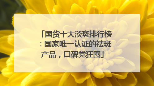 国货十大淡斑排行榜：国家唯一认证的祛斑产品，口碑党狂囤