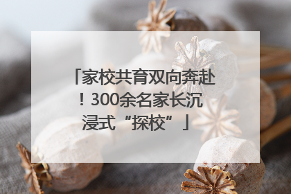 家校共育双向奔赴！300余名家长沉浸式“探校”