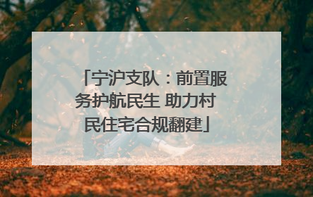 宁沪支队：前置服务护航民生 助力村民住宅合规翻建