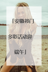 安徽祁门多彩活动迎端午