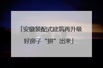安徽装配式建筑再升级 好房子“拼”出来