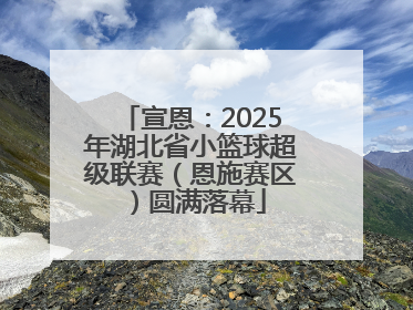 宣恩：2025年湖北省小篮球超级联赛（恩施赛区）圆满落幕