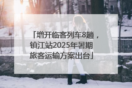 增开临客列车8趟，镇江站2025年暑期旅客运输方案出台