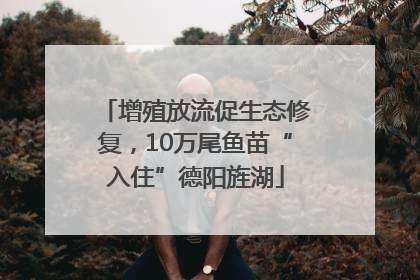 增殖放流促生态修复，10万尾鱼苗“入住”德阳旌湖