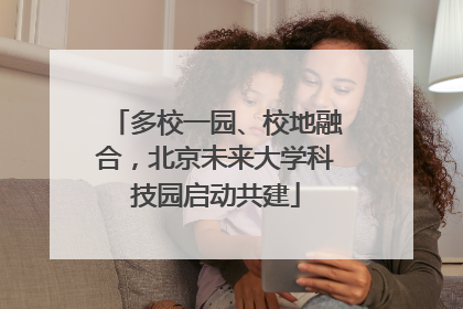 多校一园、校地融合，北京未来大学科技园启动共建