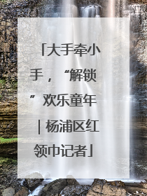 大手牵小手，“解锁”欢乐童年｜杨浦区红领巾记者