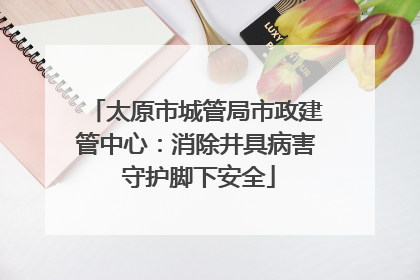 太原市城管局市政建管中心：消除井具病害 守护脚下安全