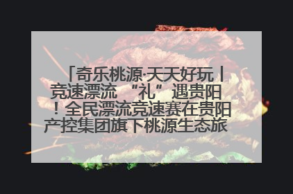 奇乐桃源·天天好玩丨竞速漂流 “礼”遇贵阳！全民漂流竞速赛在贵阳产控集团旗下桃源生态旅游度假区举行
