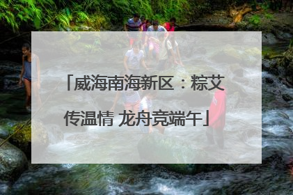 威海南海新区：粽艾传温情 龙舟竞端午