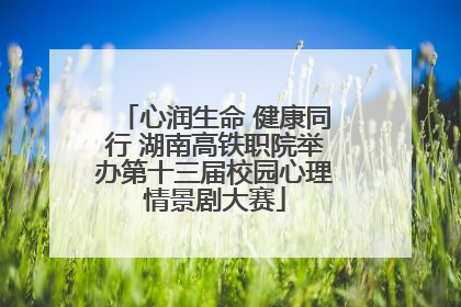 心润生命 健康同行 湖南高铁职院举办第十三届校园心理情景剧大赛
