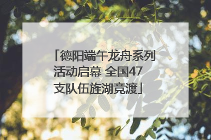 德阳端午龙舟系列活动启幕 全国47支队伍旌湖竞渡