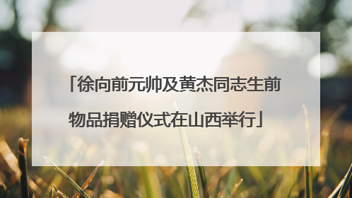 徐向前元帅及黄杰同志生前物品捐赠仪式在山西举行