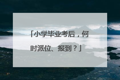 小学毕业考后，何时派位、报到？