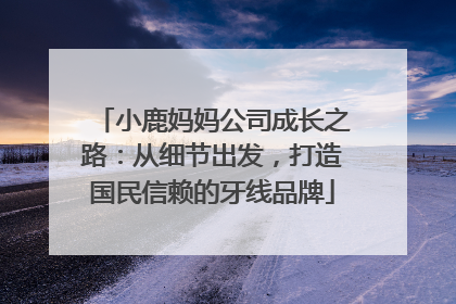 小鹿妈妈公司成长之路：从细节出发，打造国民信赖的牙线品牌
