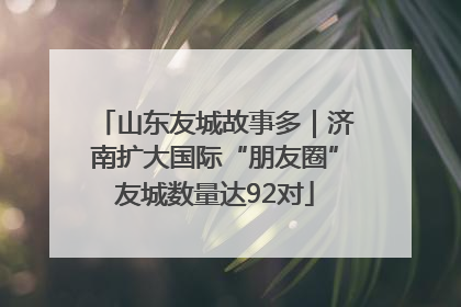 山东友城故事多｜济南扩大国际“朋友圈”友城数量达92对