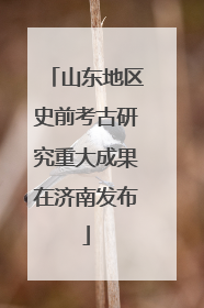 山东地区史前考古研究重大成果在济南发布