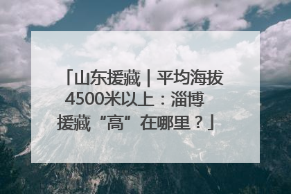 山东援藏｜平均海拔4500米以上：淄博援藏“高”在哪里？