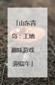 山东青岛：工地趣味游戏迎端午