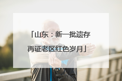 山东：新一批遗存再证老区红色岁月